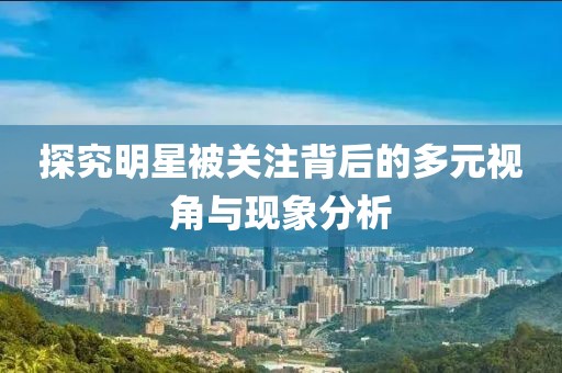 探究明星被关注背后的多元视角与现象分析