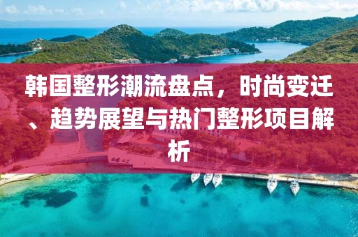 韩国整形潮流盘点，时尚变迁、趋势展望与热门整形项目解析