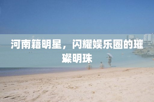 河南籍明星，闪耀娱乐圈的璀璨明珠