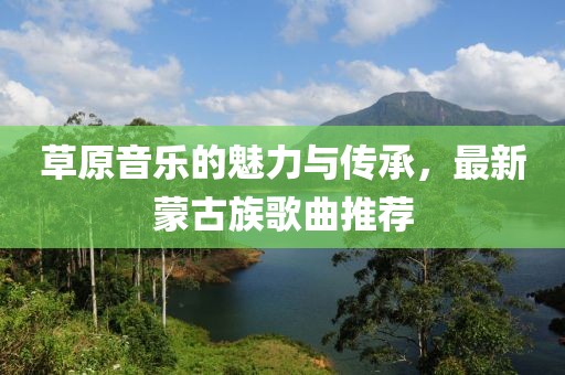 草原音乐的魅力与传承，最新蒙古族歌曲推荐