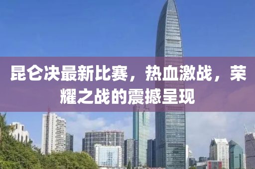 昆仑决最新比赛，热血激战，荣耀之战的震撼呈现
