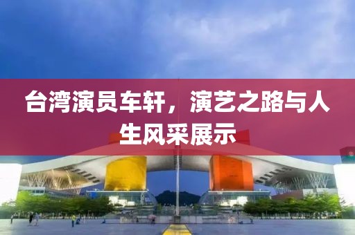 台湾演员车轩，演艺之路与人生风采展示