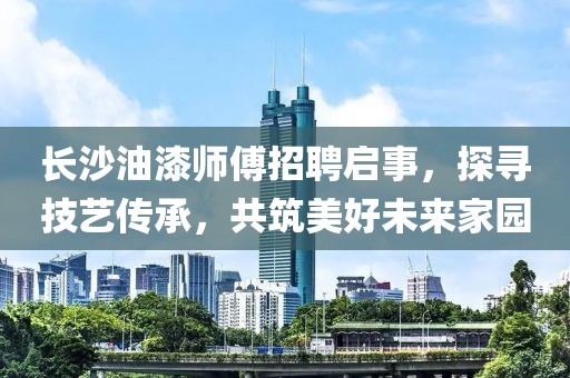 长沙油漆师傅招聘启事，探寻技艺传承，共筑美好未来家园