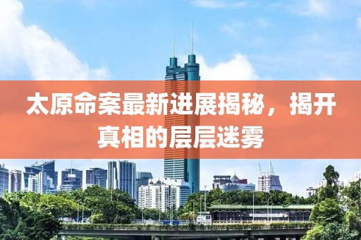 太原命案最新进展揭秘，揭开真相的层层迷雾