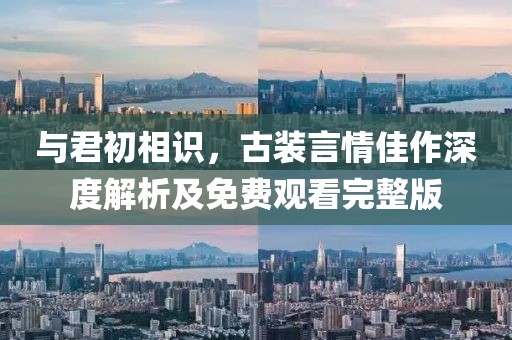 与君初相识，古装言情佳作深度解析及免费观看完整版