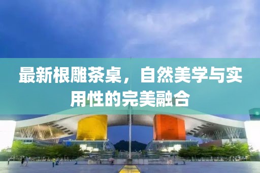 最新根雕茶桌，自然美学与实用性的完美融合