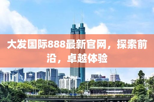 大发国际888最新官网，探索前沿，卓越体验