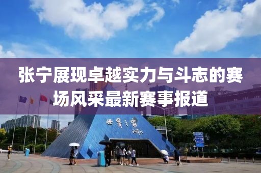 张宁展现卓越实力与斗志的赛场风采最新赛事报道