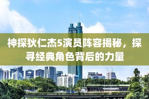 神探狄仁杰5演员阵容揭秘，探寻经典角色背后的力量
