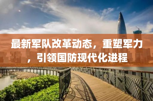 最新军队改革动态，重塑军力，引领国防现代化进程