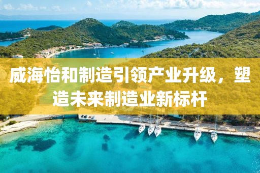 威海怡和制造引领产业升级，塑造未来制造业新标杆