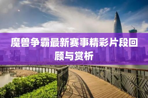 魔兽争霸最新赛事精彩片段回顾与赏析