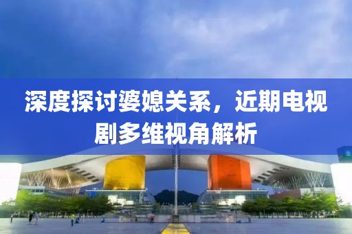 深度探讨婆媳关系，近期电视剧多维视角解析