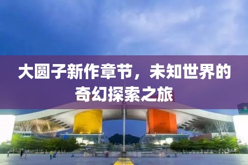 大圆子新作章节，未知世界的奇幻探索之旅