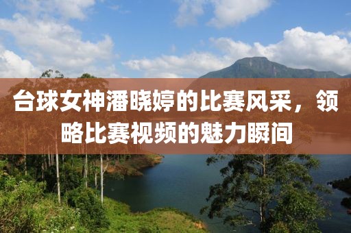 台球女神潘晓婷的比赛风采，领略比赛视频的魅力瞬间