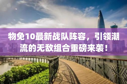 物免10最新战队阵容，引领潮流的无敌组合重磅来袭！