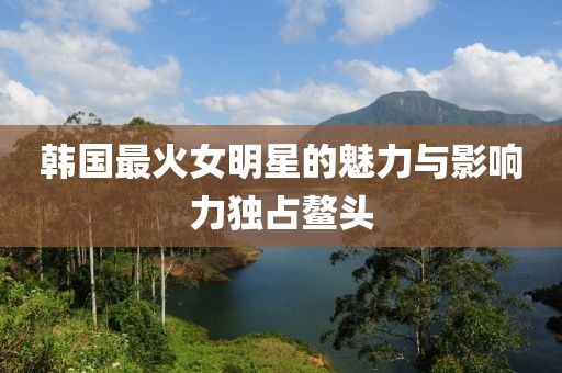 韩国最火女明星的魅力与影响力独占鳌头