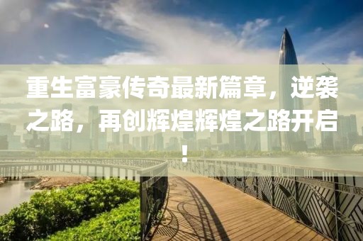 重生富豪传奇最新篇章，逆袭之路，再创辉煌辉煌之路开启！