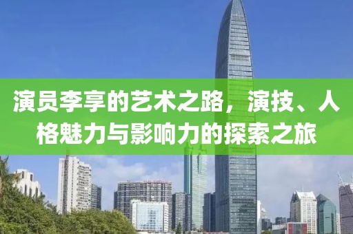 演员李享的艺术之路，演技、人格魅力与影响力的探索之旅
