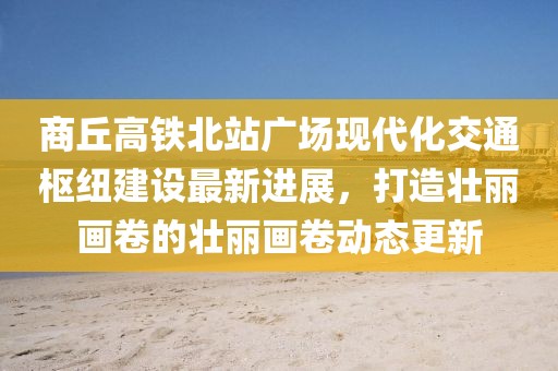 商丘高铁北站广场现代化交通枢纽建设最新进展，打造壮丽画卷的壮丽画卷动态更新