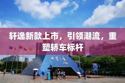 轩逸新款上市，引领潮流，重塑轿车标杆