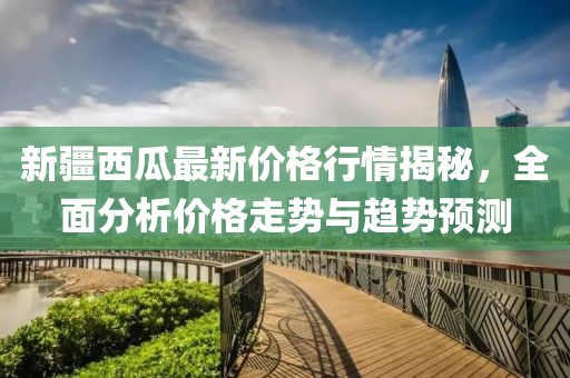 新疆西瓜最新价格行情揭秘，全面分析价格走势与趋势预测