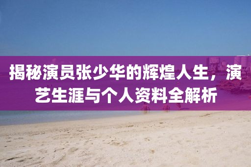 揭秘演员张少华的辉煌人生，演艺生涯与个人资料全解析