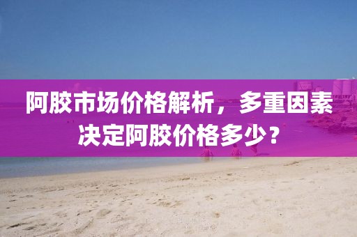 阿胶市场价格解析，多重因素决定阿胶价格多少？