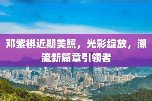 邓紫棋近期美照，光彩绽放，潮流新篇章引领者