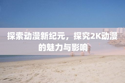 探索动漫新纪元，探究2K动漫的魅力与影响
