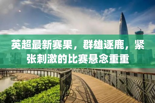 英超最新赛果，群雄逐鹿，紧张刺激的比赛悬念重重