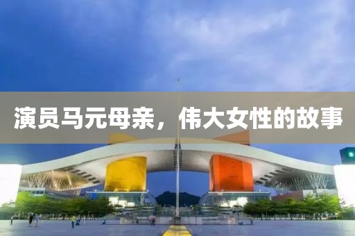 演员马元母亲，伟大女性的故事