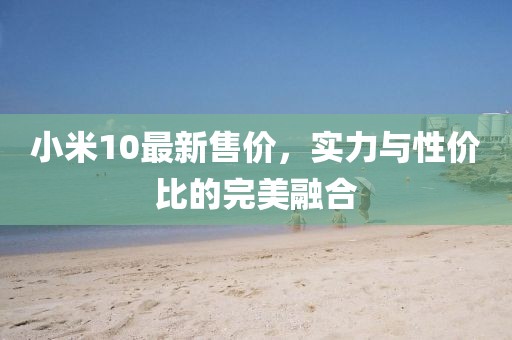 小米10最新售价，实力与性价比的完美融合