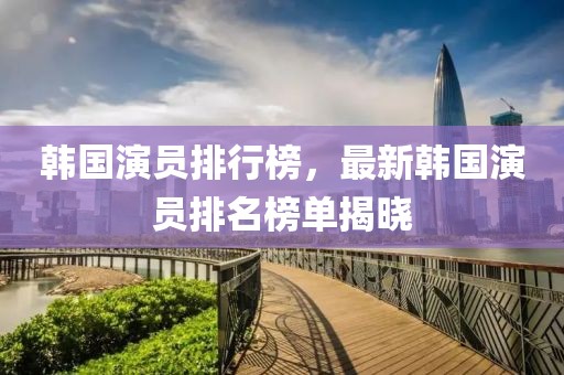 韩国演员排行榜，最新韩国演员排名榜单揭晓