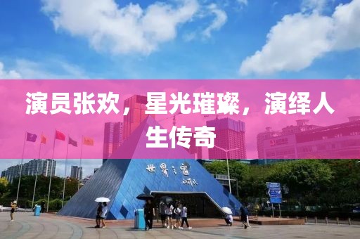 演员张欢，星光璀璨，演绎人生传奇