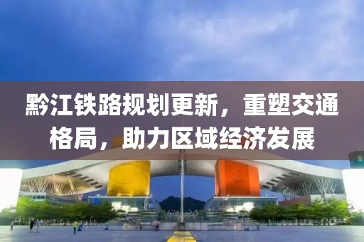 黔江铁路规划更新，重塑交通格局，助力区域经济发展