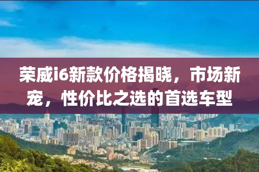 荣威i6新款价格揭晓，市场新宠，性价比之选的首选车型