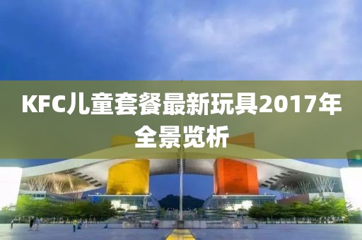 KFC儿童套餐最新玩具2017年全景览析