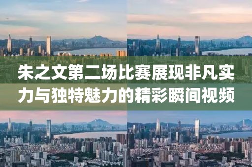 朱之文第二场比赛展现非凡实力与独特魅力的精彩瞬间视频