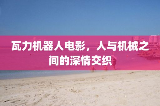 瓦力机器人电影，人与机械之间的深情交织