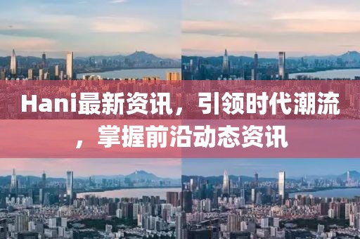 Hani最新资讯，引领时代潮流，掌握前沿动态资讯