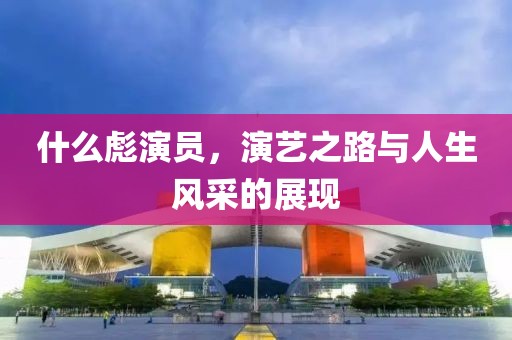 什么彪演员，演艺之路与人生风采的展现