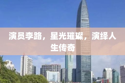 演员李路，星光璀璨，演绎人生传奇