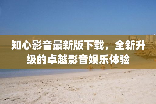 知心影音最新版下载，全新升级的卓越影音娱乐体验