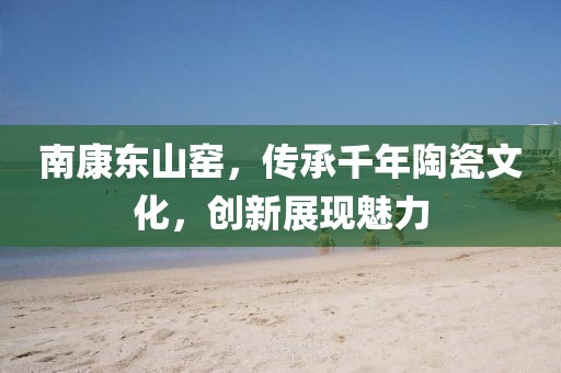 南康东山窑，传承千年陶瓷文化，创新展现魅力