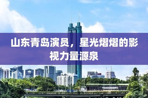 山东青岛演员，星光熠熠的影视力量源泉