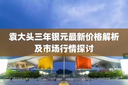 袁大头三年银元最新价格解析及市场行情探讨