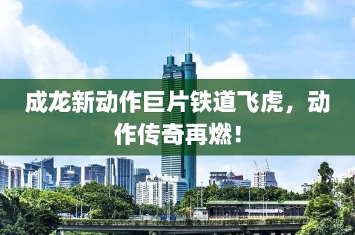 成龙新动作巨片铁道飞虎，动作传奇再燃！