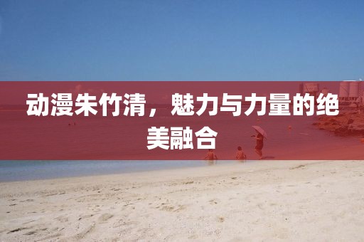 动漫朱竹清，魅力与力量的绝美融合