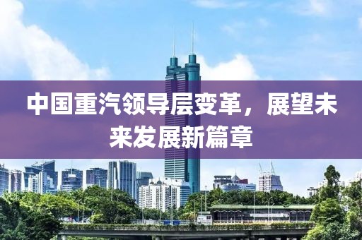 中国重汽领导层变革，展望未来发展新篇章